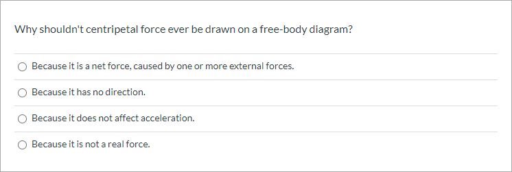 Why shouldn't centripetal force ever be drawn on a free-body diagram?
Because it is a net force, caused by one or more external forces.
Because it has no direction.
Because it does not affect acceleration.
Because it is not a real force.
