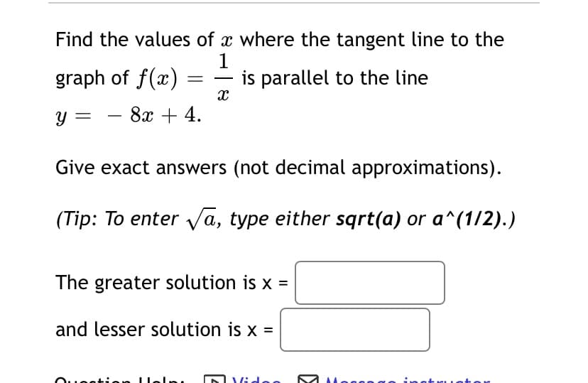 Find the values of x where the tangent line to the
1
graph of f(x)
is parallel to the line
-
y =
8х + 4.
Give exact answers (not decimal approximations).
(Tip: To enter Va, type either sqrt(a) or a^(1/2).)
The greater solution is x =
and lesser solution is x =
DVide
Moggn a
