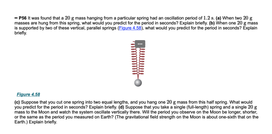 • P56 It was found that a 20 g mass hanging from a particular spring had an oscillation period of 1.2 s. (a) When two 20 g
masses are hung from this spring, what would you predict for the period in seconds? Explain briefly. (b) When one 20 g mass
is supported by two of these vertical, parallel springs (Figure 4.58), what would you predict for the period in seconds? Explain
briefly.
Figure 4.58
(c) Suppose that you cut one spring into two equal lengths, and you hang one 20 g mass from this half spring. What would
you predict for the period in seconds? Explain briefly. (d) Suppose that you take a single (full-length) spring and a single 20 g
mass to the Moon and watch the system oscillate vertically there. Will the period you observe on the Moon be longer, shorter,
or the same as the period you measured on Earth? (The gravitational field strength on the Moon is about one-sixth that on the
Earth.) Explain briefly.

