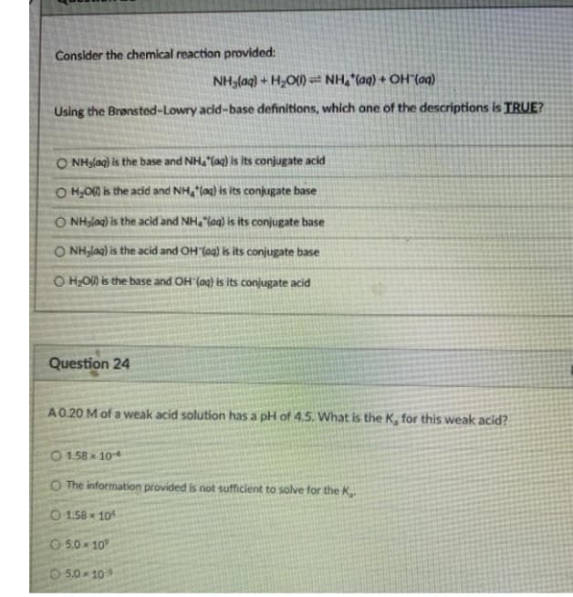 Consider the chemical reaction provided:
NH,(ag) + H,O() = NH, (aq) + OH"(aq)
Using the Brønsted-Lowry acid-base definitions, which one of the descriptions is TRUE?
O NHglag) is the base and NHa (aq) is its conjugate acid
O H,O0 is the acid and NH, lag) is its conjugate base
O NHglag) is the acid and NH, "lag) is its conjugate base
O NH,lag) is the acid and OH"(aq) is its conjugate base
O H;O) is the base and OH (aq) is its conjugate acid
Question 24
A0.20 M of a weak acid solution has a pH of 4.5. What is the K, for this weak acid?
O 158 x 104
O The information provided is not sufficient to solve for the K.
O 1.58 x 101
CO 5.0 x 10
5,0 10
