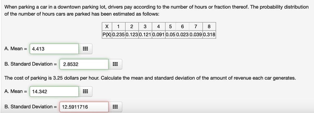 When parking a car in a downtown parking lot, drivers pay according to the number of hours or fraction thereof. The probability distribution
of the number of hours cars are parked has been estimated as follows:
A. Mean =
4.413
B. Standard Deviation = 2.8532
Tr
TTT
X
12
1
2 3 4 5 6 7 8
P(X) 0.235 0.123 0.121 0.091 0.05 0.023 0.039 0.318
The cost of parking is 3.25 dollars per hour. Calculate the mean and standard deviation of the amount of revenue each car generates.
A. Mean = 14.342
B. Standard Deviation = 12.5911716
●