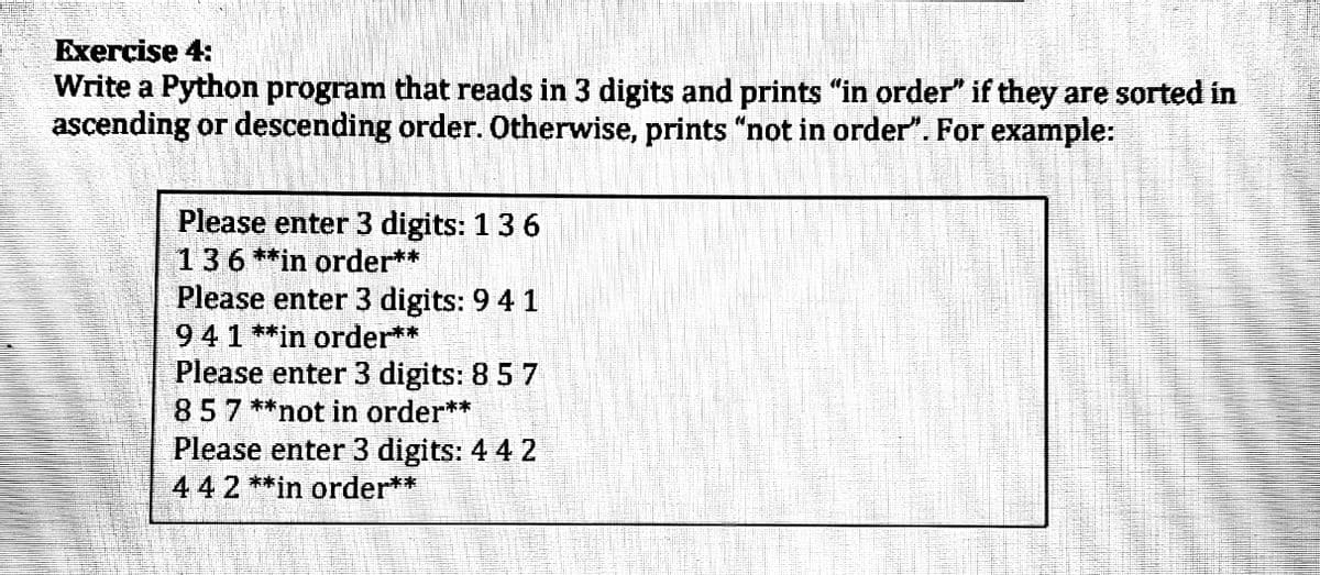 Exercise 4:
Write a Python program that reads in 3 digits and prints "in order" if they are sorted in
ascending or descending order. Otherwise, prints "not in order". For example:
Please enter 3 digits: 13 6
136 **in order**
Please enter 3 digits: 9 4 1
941**in order**
Please enter 3 digits: 8 5 7
857 **not in order**
Please enter 3 digits: 4 4 2
442**in order**
