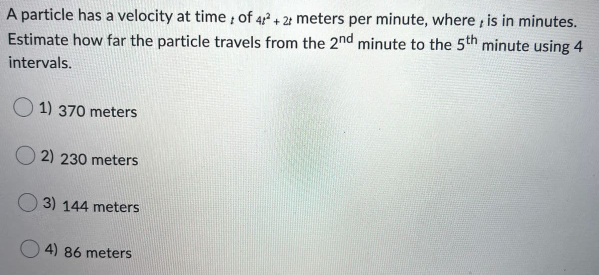 A particle has a velocity at time of 4+ 2 meters per minute, where , is in minutes.
Estimate how far the particle travels from the 2nd minute to the 5th minute using 4
intervals.
1) 370 meters
O 2) 230 meters
O 3) 144 meters
4) 86 meters
