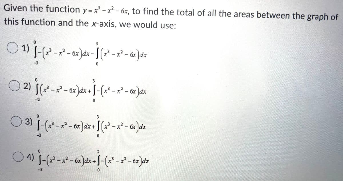 Given the function y = x - x² - 6x, to find the total of all the areas between the graph of
this function and the x-axis, we would use:
3
2 - 6x )dx- S (x² - x² - 6x ]dx
x² - áx ]dx
-3
3.
2)
x-6x
x2 - óx dx
03) J-(x* -x- 6x)dx+[ (x° - x² - 6x ]dx
-2
4) S-(x² -x - 6x]dx + J-(-x-6x )dr
-3
