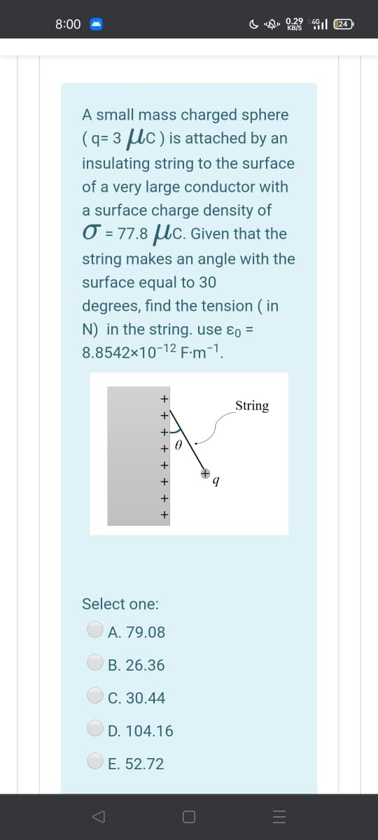 8:00
A small mass charged sphere
(q= 3 Uc) is attached by an
insulating string to the surface
of a very large conductor with
a surface charge density of
O = 77.8 Uc. Given that the
string makes an angle with the
surface equal to 30
degrees, find the tension ( in
N) in the string. use ɛo =
8.8542x10-12 F:m-1.
String
+ 0
+
+
+
Select one:
А. 79.08
В. 26.36
С. 30.44
D. 104.16
E. 52.72

