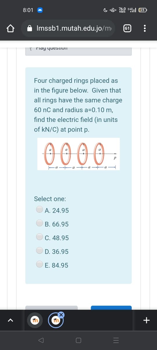 8:01
Imssb1.mutah.edu.jo/m
61
Tiay yuestIOIT
Four charged rings placed as
in the figure below. Given that
all rings have the same charge
60 nC and radius a=0.10 m,
find the electric field (in units
of kN/C) at point p.
0000.
-a a -a -a –
Select one:
A. 24.95
B. 66.95
C. 48.95
D. 36.95
E. 84.95
+
