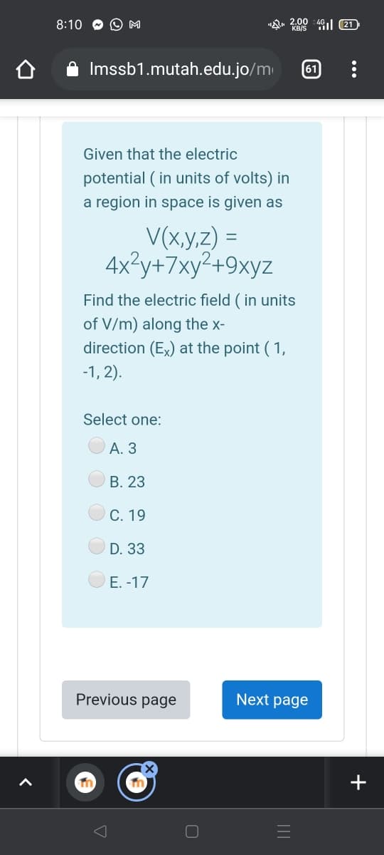 8:10
O M
"A. 4 ıl 21
2.00
Imssb1.mutah.edu.jo/m
61
Given that the electric
potential ( in units of volts) in
a region in space is given as
V(x,y,z) =
4x?y+7xy²+9xyz
Find the electric field ( in units
of V/m) along the x-
direction (Ex) at the point ( 1,
-1, 2).
Select one:
А. 3
В. 23
С. 19
D. 33
E. -17
Previous page
Next page
+
