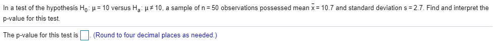 In a test of the hypothesis Ho: µ = 10 versus Ha: H# 10, a sample of n = 50 observations possessed mean x = 10.7 and standard deviation s = 2.7. Find and interpret the
p-value for this test.
The p-value for this test is
(Round to four decimal places as needed.)
