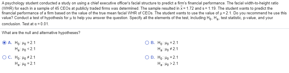 A psychology student conducted a study on using a chief executive officer's facial structure to predict a firm's financial performance. The facial width-to-height ratio
(WHR) for each in a sample of 45 CEOS at publicly traded firms was determined. The sample resulted in x= 1.72 and s = 1.19. The student wants to predict the
financial performance of a firm based on the value of the true mean facial WHR of CEOS. The student wants to use the value of µ= 2.1. Do you recommend he use this
value? Conduct a test of hypothesis for u to help you answer the question. Specify all the elements of the test, including Ho, Hạ, test statistic, p-value, and your
conclusion. Test at a = 0.01.
