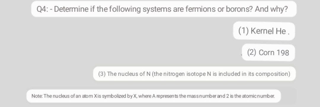 Q4: - Determine if the following systems are fermions or borons? And why?
(1) Kernel He.
(2) Corn 198
(3) The nucleus of N (the nitrogen isotope N is included in its composition)
Note: The nucleus of an atom Xis symbolized by X, where A represents the massnumber and 2 is the atomicnumber.
