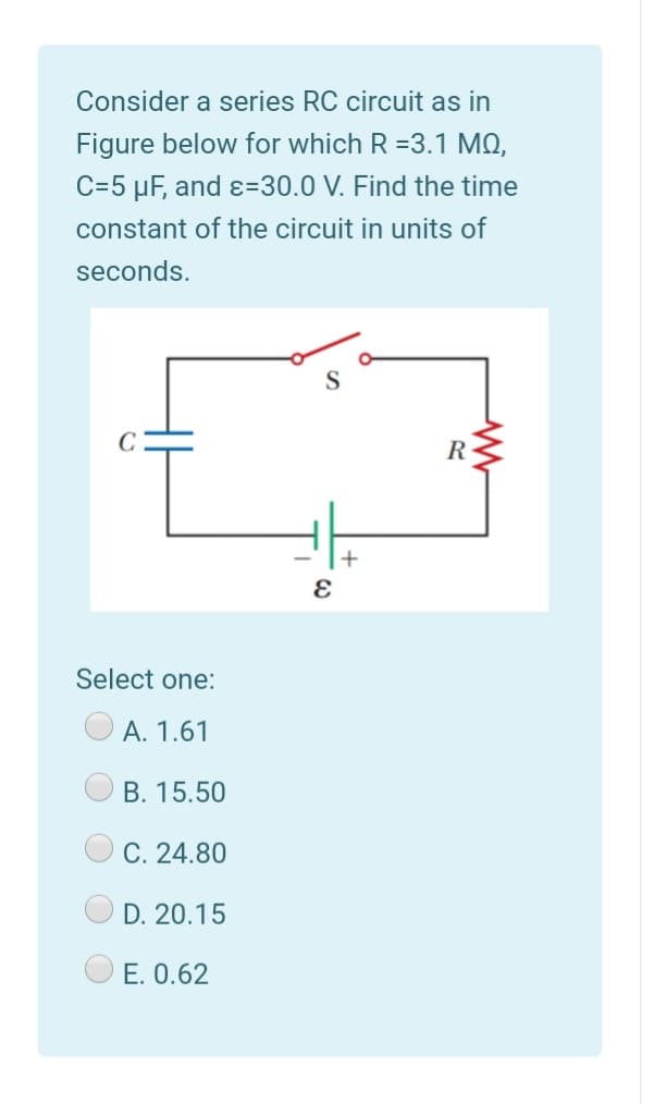 Consider a series RC circuit as in
Figure below for which R =3.1 MQ,
C=5 µF, and ɛ=30.0 V. Find the time
constant of the circuit in units of
seconds.
S.
R
Select one:
А. 1.61
В. 15.50
C. 24.80
D. 20.15
E. 0.62
