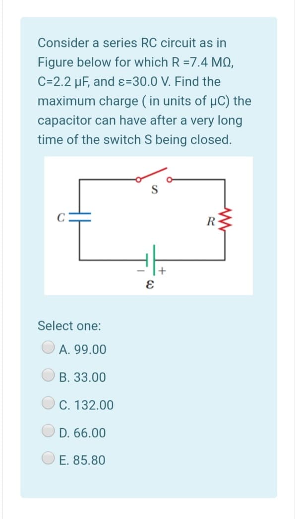 Consider a series RC circuit as in
Figure below for which R =7.4 MQ,
C=2.2 µF, and ɛ=30.0 V. Find the
maximum charge ( in units of uC) the
capacitor can have after a very long
time of the switch S being closed.
S
+
Select one:
A. 99.00
B. 33.00
C. 132.00
D. 66.00
O E. 85.80
