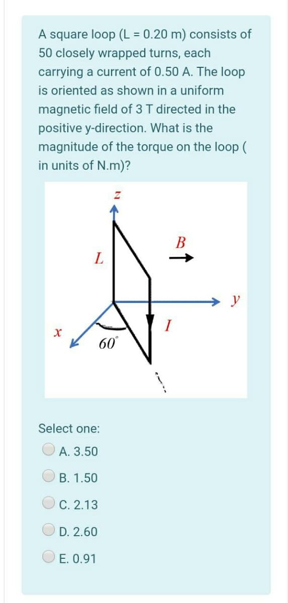 A square loop (L = 0.20 m) consists of
50 closely wrapped turns, each
carrying a current of 0.50 A. The loop
is oriented as shown in a uniform
magnetic field of 3 T directed in the
positive y-direction. What is the
magnitude of the torque on the loop (
in units of N.m)?
В
y
60
Select one:
А. 3.50
B. 1.50
С. 2.13
D. 2.60
E. 0.91
