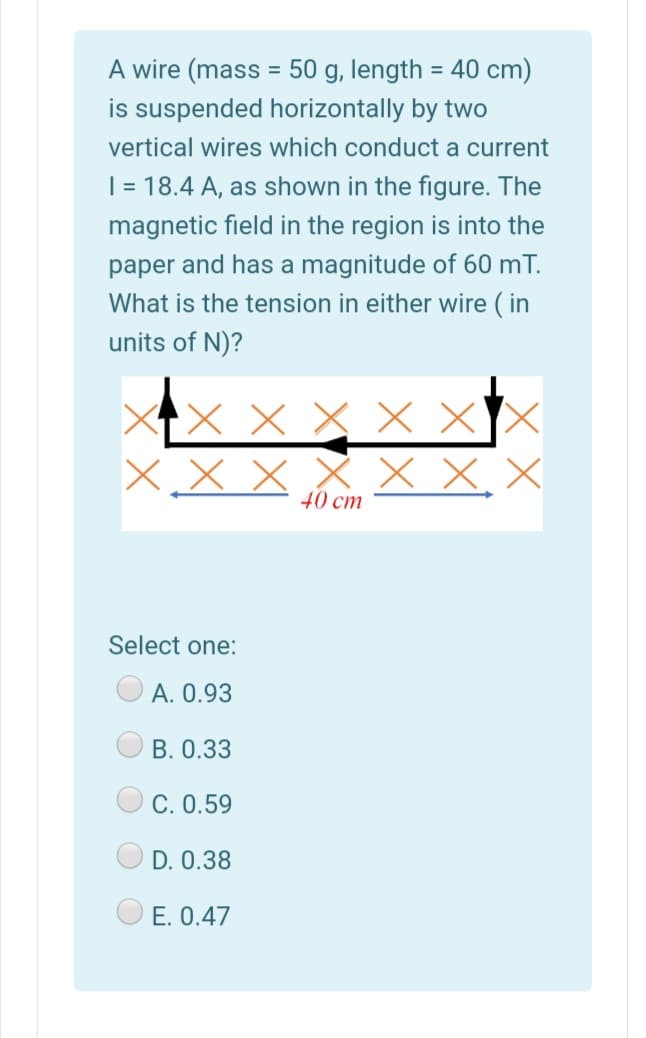 A wire (mass = 50 g, length = 40 cm)
is suspended horizontally by two
vertical wires which conduct a current
|= 18.4 A, as shown in the figure. The
magnetic field in the region is into the
paper and has a magnitude of 60 mT.
What is the tension in either wire ( in
units of N)?
X X X X X
40 cm
Select one:
A. 0.93
B. 0.33
C. 0.59
D. 0.38
E. 0.47
