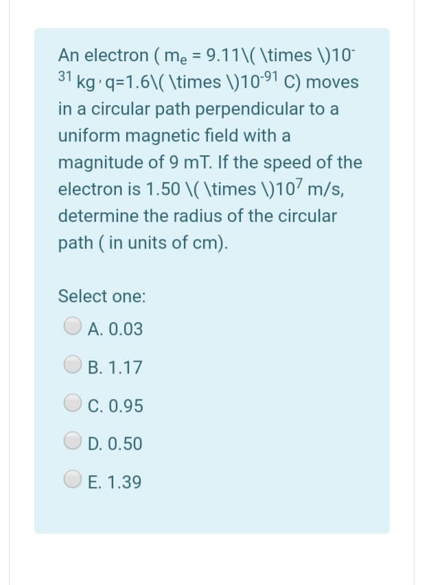 An electron ( me = 9.11\( \times \)10"
31 kg q=1.6\( \times \)10*91 C) moves
in a circular path perpendicular to a
uniform magnetic field with a
magnitude of 9 mT. If the speed of the
electron is 1.50 \( \times \)107 m/s,
determine the radius of the circular
path ( in units of cm).
Select one:
A. 0.03
B. 1.17
C. 0.95
D. 0.50
E. 1.39
