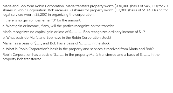 María and Bob form Robin Corporation. María transfers property worth $130,000 (basis of $45,500) for 70
shares in Robin Corporation. Bob receives 30 shares for property worth $52,000 (basis of $10,400) and for
legal services (worth $5,200) in organizing the corporation.
If there is no gain or loss, enter "O" for the amount.
a. What gain or income, if any, will the parties recognize on the transfer
María recognizes no capital gain or loss of $............. Bob. recognizes ordinary income of $...?
b. What basis do María and Bob have in the Robin Corporation stock?
María has a basis of $....., and Bob has a basis of $..............the stock.
c. What is Robin Corporation's basis in the property and services it received from María and Bob?
Robin Corporation has a basis of $............ the property María transferred and a basis of $........ in the
property Bob transferred.