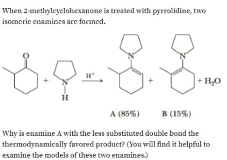 When 2-methyleyclohexanone is treated with pyrrolidine, two
isomeric enamines are formed.
H*
+ H20
A (85%)
В (15%)
Why is enamine A with the less substituted double bond the
thermodynamically favored product? (You will find it helpful to
examine the models of these two enamines.)
