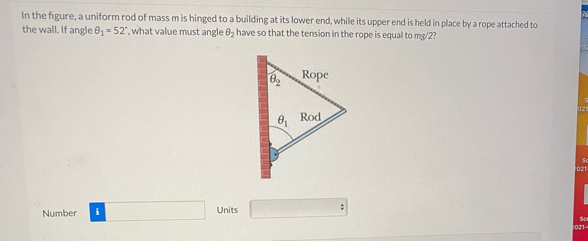 In the figure, a uniform rod of mass m is hinged to a building at its lower end, while its upper end is held in place by a rope attached to
the wall. If angle 0, = 52°, what value must angle 02 have so that the tension in the rope is equal to mg/2?
Rope
021
Rod
So
2021-
i
Units
Number
Scm
2021-
