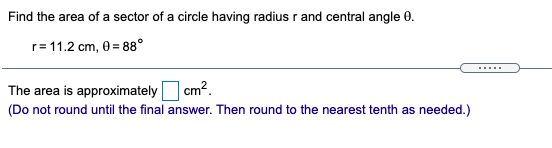 Find the area of a sector of a circle having radius r and central angle 0.
r= 11.2 cm, 0 = 88°
.....
The area is approximately cm?.
(Do not round until the final answer. Then round to the nearest tenth as needed.)
