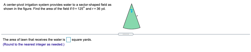 A center-pivot irrigation system provides water to a sector-shaped field as
shown in the figure. Find the area of the field if 0 = 125° andr= 36 yd.
.....
The area of lawn that receives the water is
square yards.
(Round to the nearest integer as needed.)
