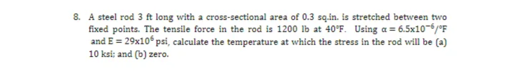 8. A steel rod 3 ft long with a cross-sectional area of 0.3 są.in. is stretched between two
fixed points. The tensile force in the rod is 1200 lb at 40°F. Using a = 6.5x10-6/°F
and E = 29x10 psi, calculate the temperature at which the stress in the rod will be (a)
10 ksi; and (b) zero.
