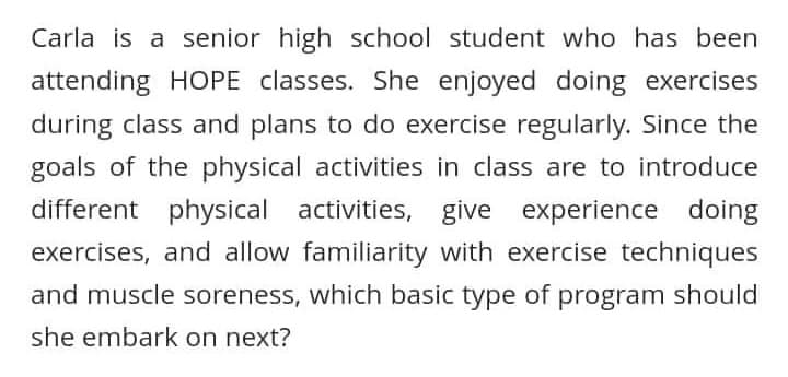 Carla is a senior high school student who has been
attending HOPE classes. She enjoyed doing exercises
during class and plans to do exercise regularly. Since the
goals of the physical activities in class are to introduce
different physical activities, give experience doing
exercises, and allow familiarity with exercise techniques
and muscle soreness, which basic type of program should
she embark on next?
