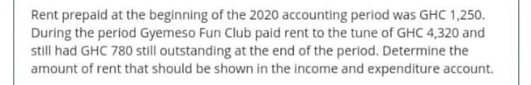 Rent prepaid at the beginning of the 2020 accounting period was GHC 1,250.
During the period Gyemeso Fun Club paid rent to the tune of GHC 4,320 and
still had GHC 780 still outstanding at the end of the period. Determine the
amount of rent that should be shown in the income and expenditure account.
