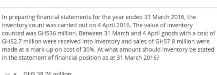 In preparing financial statements for the year ended 31 March 2016, the
inventory count was carried out on 4 April 2016. The value of inventory
counted was GHS36 million. Between 31 March and 4 April goods with a cost of
GHS2.7 million were received into inventory and sales of GHS7.8 million were
made at a mark-up on cost of 30%. At what amount should inventory be stated
in the statement of financial position as at 31 March 2016?
a
GHS 38 76 million
