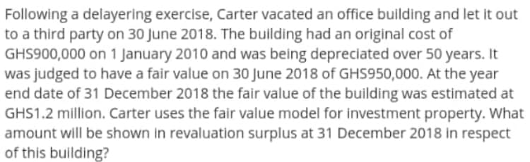 Following a delayering exercise, Carter vacated an office building and let it out
to a third party on 30 June 2018. The building had an original cost of
GHS900,000 on 1 January 2010 and was being depreciated over 50 years. It
was judged to have a fair value on 30 June 2018 of GHS950,000. At the year
end date of 31 December 2018 the fair value of the building was estimated at
GHS1.2 million. Carter uses the fair value model for investment property. What
amount will be shown in revaluation surplus at 31 December 2018 in respect
of this building?
