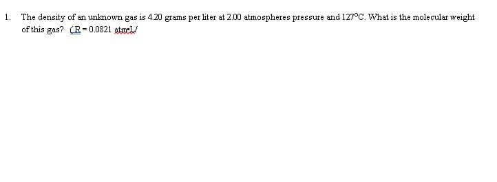 The density of an unknown gas is 4.20 grams per liter at 2.00 atmospheres pressure and 127°C. What is the molecular weight
of this gas? (R = 0.0821 atmeL/
1.
