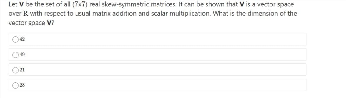 Let V be the set of all (7x7) real skew-symmetric matrices. It can be shown that V is a vector space
over R with respect to usual matrix addition and scalar multiplication. What is the dimension of the
vector space V?
42
49
) 21
28
