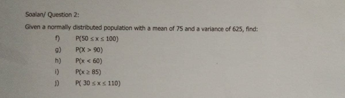 Soalan/ Question 2:
Given a normally distributed population with a mean of 75 and a variance of 625, find:
f)
P(50 <xs 100)
g)
P(X > 90)
P(x < 60)
P(x 2 85)
h)
i)
i)
P( 30 sxs 110)
