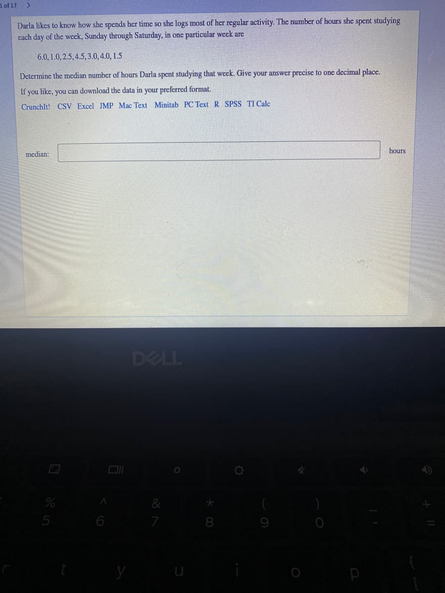 1of 17
Darla likes to know how she spends her time so she logs most of her regular activity. The number of hours she spent studying
each day of the week, Sunday through Saturday, in one particular week are
6.0, 1.0, 2.5, 4.5,3.0, 4.0, 1.5
Determine the median number of hours Darla spent studying that week. Give your answer precise to one decimal place.
If you like, you can download the data in your preferred format.
CrunchIt! CSV Excel JMP Mac Text Minitab PC Text R SPSS TI Calc
hours
median:
DELL
y
