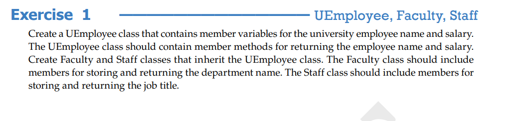 Exercise 1
UEmployee, Faculty, Staff
Create a UEmployee class that contains member variables for the university employee name and salary.
The UEmployee class should contain member methods for returning the employee name and salary.
Create Faculty and Staff classes that inherit the UEmployee class. The Faculty class should include
members for storing and returning the department name. The Staff class should include members for
storing and returning the job title.

