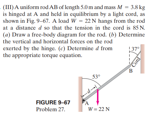 (III) A uniform rod AB of length 5.0 m and mass M = 3.8 kg
is hinged at A and held in equilibrium by a light cord, as
shown in Fig. 9–67. A load W = 22 N hangs from the rod
at a distance d so that the tension in the cord is 85 N.
(a) Draw a free-body diagram for the rod. (b) Determine
the vertical and horizontal forces on the rod
exerted by the hinge. (c) Determine d from
the appropriate torque equation.
!37°
B
53°
-d→
FIGURE 9-67
A
Problem 27.
W = 22 N
Cord
