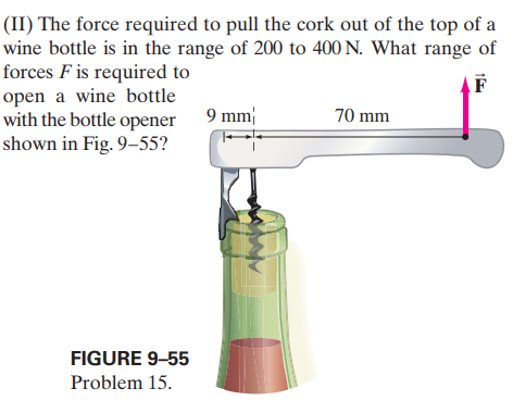 (II) The force required to pull the cork out of the top of a
wine bottle is in the range of 200 to 400 N. What range of
forces F is required to
open a wine bottle
with the bottle opener 9 mm
shown in Fig. 9–55?
F
70 mm
FIGURE 9-55
Problem 15.
