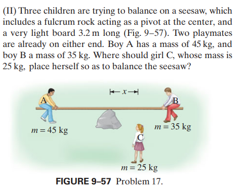 (II) Three children are trying to balance on a seesaw, which
includes a fulcrum rock acting as a pivot at the center, and
a very light board 3.2 m long (Fig. 9–57). Two playmates
are already on either end. Boy A has a mass of 45 kg, and
boy B a mass of 35 kg. Where should girl C, whose mass is
25 kg, place herself so as to balance the seesaw?
m= 45 kg
m = 35 kg
m= 25 kg
FIGURE 9-57 Problem 17.
