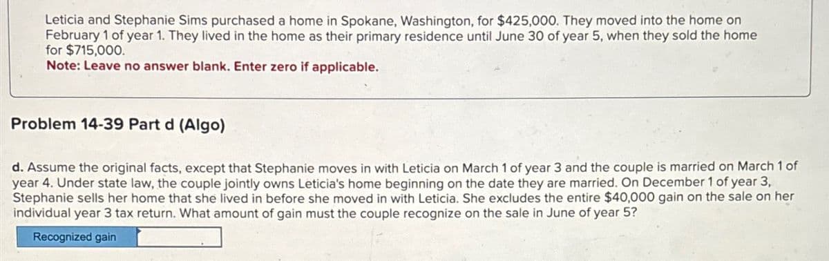 Leticia and Stephanie Sims purchased a home in Spokane, Washington, for $425,000. They moved into the home on
February 1 of year 1. They lived in the home as their primary residence until June 30 of year 5, when they sold the home
for $715,000.
Note: Leave no answer blank. Enter zero if applicable.
Problem 14-39 Part d (Algo)
d. Assume the original facts, except that Stephanie moves in with Leticia on March 1 of year 3 and the couple is married on March 1 of
year 4. Under state law, the couple jointly owns Leticia's home beginning on the date they are married. On December 1 of year 3,
Stephanie sells her home that she lived in before she moved in with Leticia. She excludes the entire $40,000 gain on the sale on her
individual year 3 tax return. What amount of gain must the couple recognize on the sale in June of year 5?
Recognized gain