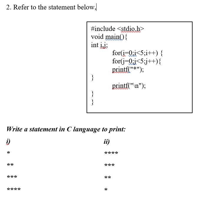 2. Refer to the statement below,
#include <stdio.h>
void main() {
int įj;
for(i=0;i<5;i++) {
for(j-0;j<5;j++){
printf("*");
printf("\n");
Write a statement in C language to print:
i)
ii)
****
**
***
***
**
****
