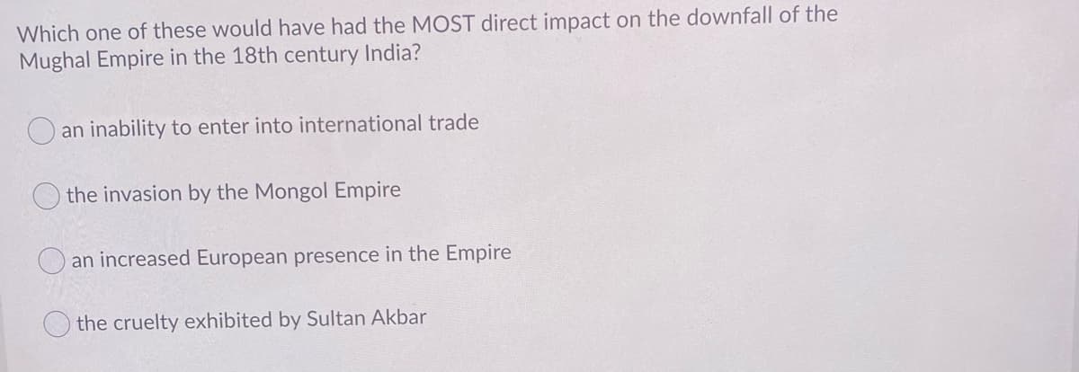 Which one of these would have had the MOST direct impact on the downfall of the
Mughal Empire in the 18th century India?
an inability to enter into international trade
the invasion by the Mongol Empire
an increased European presence in the Empire
the cruelty exhibited by Sultan Akbar
