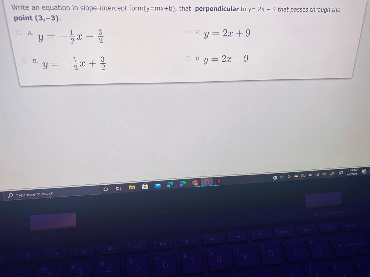 Write an equation in slope-intercept form(y=mx+b), that perpendicular to y= 2x – 4 that passes through the
point (3,-3).
O A.
y =
C.y = 2x + 9
O B.
y = -x +
O D.y = 2x - 9
153 AM
4/2/2021
P Type here to search
BANG&OLUFSEN
insert
ort sc
40
41
40
backspace
24
8.
Co
3/2
