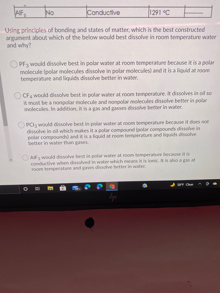 AIF3
No
Conductive
1291 °C
Using principles of bonding and states of matter, which is the best constructed
argument about which of the below would best dissolve in room temperature water
and why?
PF3 would dissolve best in polar water at room temperature because it is a polar
molecule (polar molecules dissolve in polar molecules) and it is a liquid at room
temperature and liquids dissolve better in water.
CF4 would dissolve best in polar water at room temperature. It dissolves in oil so
it must be a nonpolar molecule and nonpolar molecules dissolve better in polar
molecules. In addition, it is a gas and gasses dissolve better in water.
PCI3 would dissolve best in polar water at room temperature because it does not
dissolve in oil which makes it a polar compound (polar compounds dissolve in
polar compounds) and it is a liquid at room temperature and liquids dissolve
better in water than gases.
AIF3 would dissolve best in polar water at room temperature because it is
conductive when dissolved in water which means it is ionic. It is also a gas at
room temperature and gases dissolve better in water.
58°F Clear
