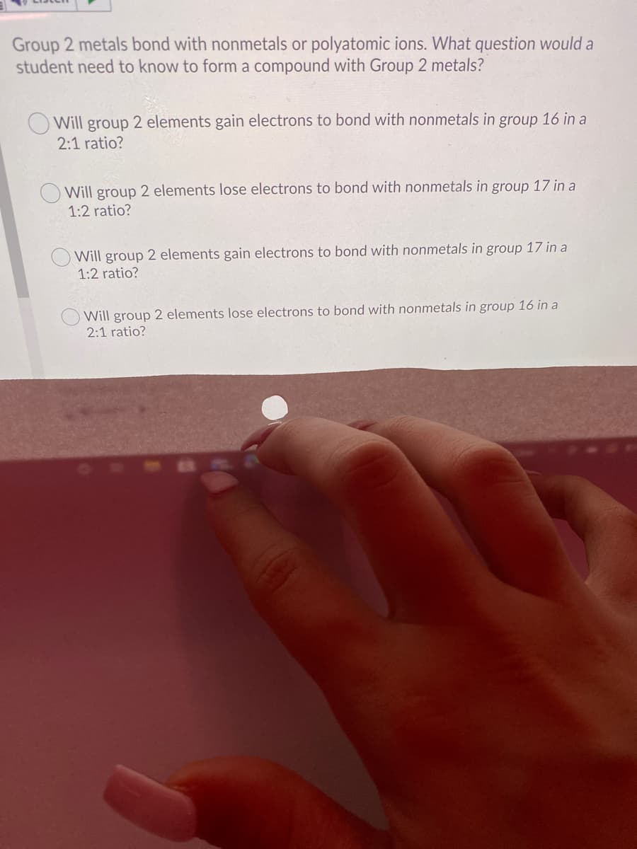 Group 2 metals bond with nonmetals or polyatomic ions. What question would a
student need to know to form a compound with Group 2 metals?
Will group 2 elements gain electrons to bond with nonmetals in group 16 in a
2:1 ratio?
Will group 2 elements lose electrons to bond with nonmetals in group 17 in a
1:2 ratio?
Will group 2 elements gain electrons to bond with nonmetals in group 17 in a
1:2 ratio?
Will group 2 elements lose electrons to bond with nonmetals in group 16 in a
2:1 ratio?
