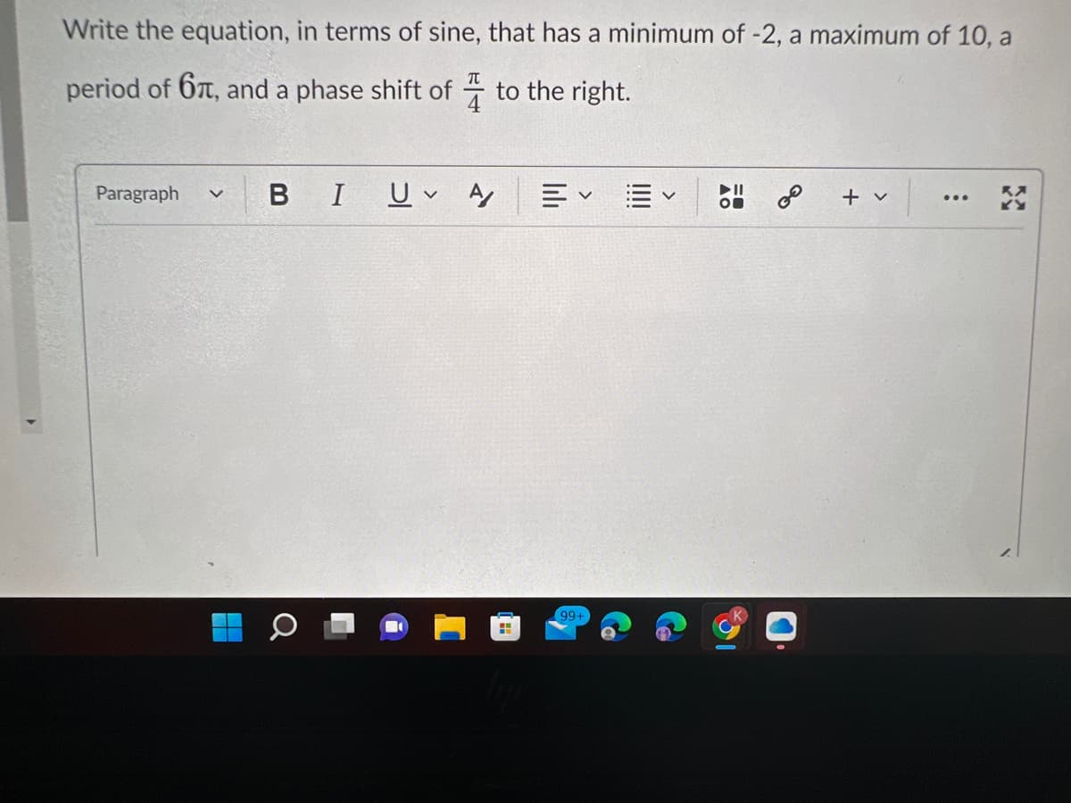 Write the equation, in terms of sine, that has a minimum of -2, a maximum of 10, a
period of 6, and a phase shift of
to the right.
Paragraph v
BI Uv Αγ
H
V
99+
5 &
+ v
...