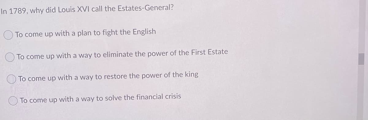 In 1789, why did Louis XVI call the Estates-General?
To come up with a plan to fight the English
To come up with a way to eliminate the power of the First Estate
To come up with a way to restore the power of the king
To come up with a way to solve the financial crisis

