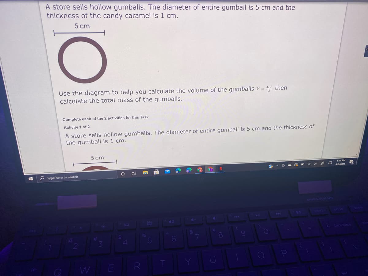 A store sells hollow gumballs. The diameter of entire gumball is 5 cm and the
thickness of the candy caramel is 1 cm.
5 cm
Use the diagram to help you calculate the volume of the gumballs v = then
calculate the total mass of the gumballs.
Complete each of the 2 activities for this Task.
Activity 1 of 2
A store sells hollow gumballs. The diameter of entire gumball is 5 cm and the thickness of
the gumball is 1 cm.
5 cm
151 AM
4/2/2021
P Type here to search
BANG & OLUFSEN
2nsert
144
40
101
E backsoace
6
E R
