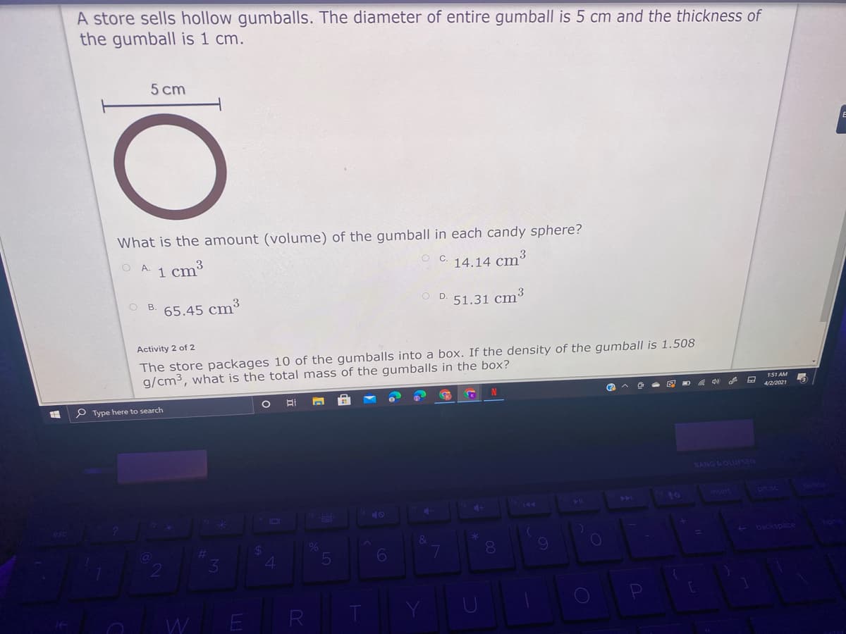 A store sells hollow gumballs. The diameter of entire gumball is 5 cm and the thickness of
the gumball is 1 cm.
5 cm
What is the amount (volume) of the gumball in each candy sphere?
O A.
cm3
I.
C.
14.14 cm3
O B
65.45 cm3
51.31 cm3
Activity 2 of 2
The store packages 10 of the gumballs into a box. If the density of the gumball is 1.508
g/cm3, what is the total mass of the gumballs in the box?
4/2/2021
P Type here to search
BANG&OLUFSEN
Insert
prt sc ete
144
144
40
10
- backspace
%23
%
8.
4
E
R
