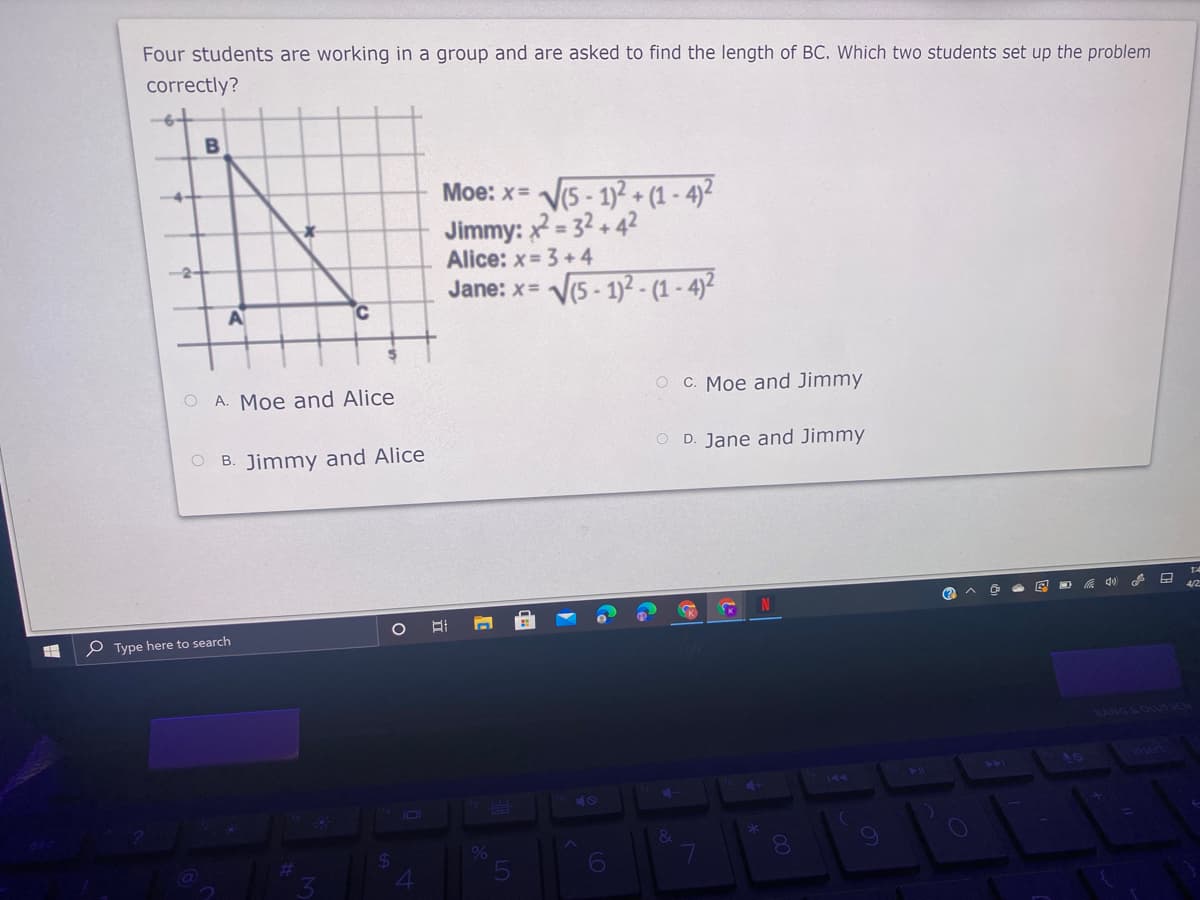 Four students are working in a group and are asked to find the length of BC. Which two students set up the problem
correctly?
B
Moe: x= V5 - 1)2+ (1 -4)2
4-
Jimmy: = 32+ 42
Alice: x= 3 +4
-2-
Jane: x= V5 - 1)² - (1 - 4)²
AT
A. Moe and Alice
O C. Moe and Jimmy
O B. Jimmy and Alice
O D. Jane and Jimmy
中
P Type here to search
BANG LOUTSEH
40
144
4+
40
&
%6
080
6
