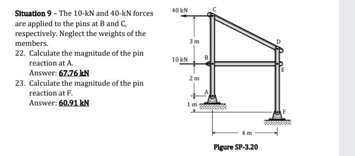 40 kN
Situation 9 - The 10-kN and 40-kN forces
are applied to the pins at B and C,
respectively. Neglect the weights of the
members.
3 m
22. Calculate the magnitude of the pin
B
reaction at A.
10 kN
Answer: 67.76 kN
E
2 m
23. Calculate the magnitude of the pin
reaction at F.
Answer: 60.91 kN
m
4 m
Figure SP-3.20
