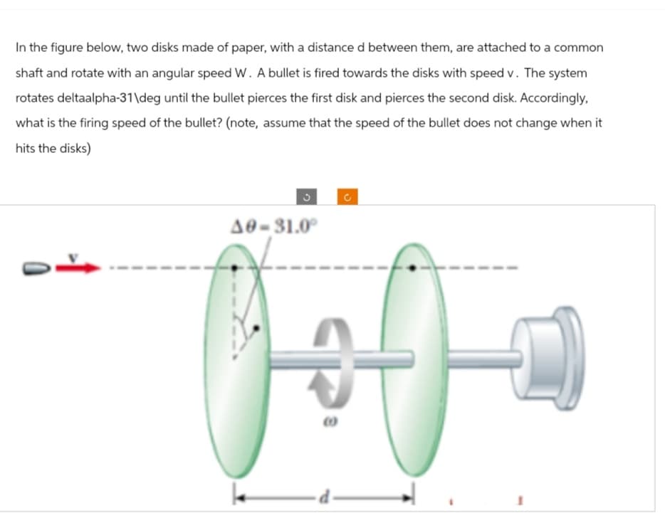 In the figure below, two disks made of paper, with a distance d between them, are attached to a common
shaft and rotate with an angular speed W. A bullet is fired towards the disks with speed v. The system
rotates deltaalpha-31\deg until the bullet pierces the first disk and pierces the second disk. Accordingly,
what is the firing speed of the bullet? (note, assume that the speed of the bullet does not change when it
hits the disks)
3
A0-31.0°
C
Hofe
d